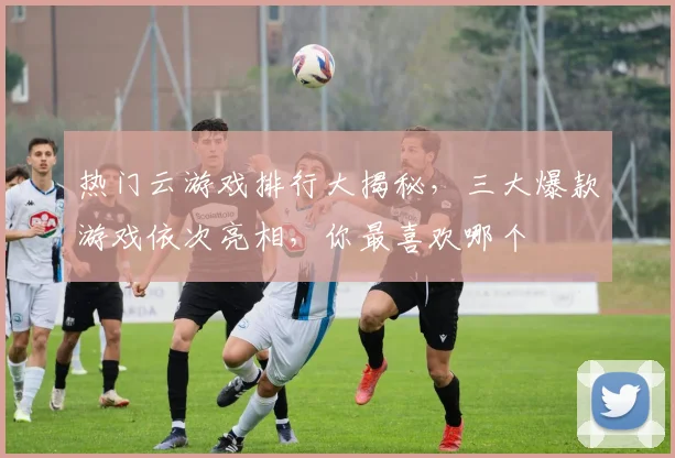 热门云游戏排行大揭秘，三大爆款游戏依次亮相，你最喜欢哪个