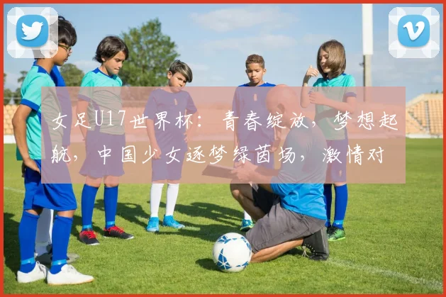 女足U17世界杯：青春绽放，梦想起航，中国少女逐梦绿茵场，激情对决