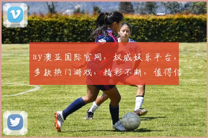 ay澳亚国际官网，权威娱乐平台，多款热门游戏，精彩不断，值得信赖，三重惊喜等你来