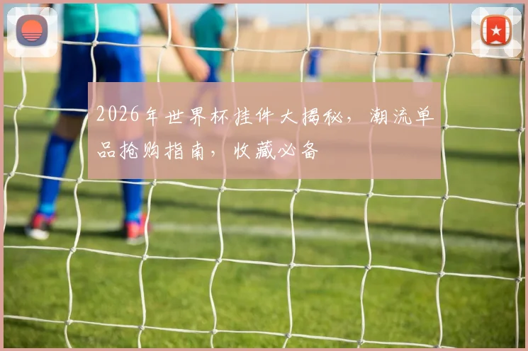 2026年世界杯挂件大揭秘，潮流单品抢购指南，收藏必备