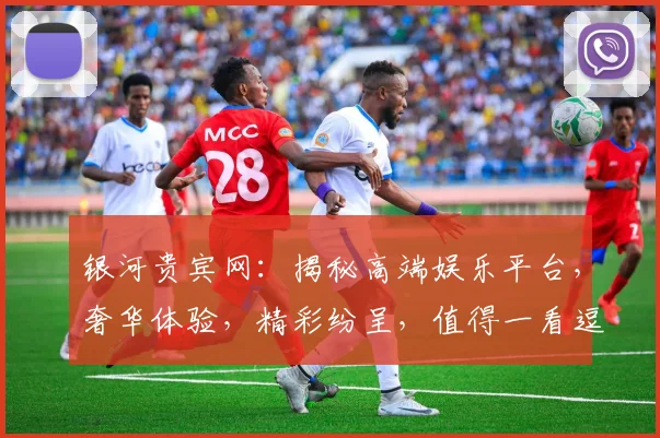 银河贵宾网：揭秘高端娱乐平台，奢华体验，精彩纷呈，值得一看逗逗逗